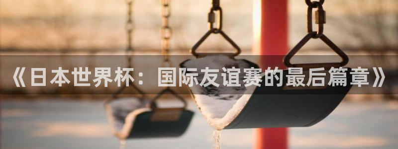 男足世界杯预选赛赛程:《日本世界杯:国际友谊赛的最后篇章》